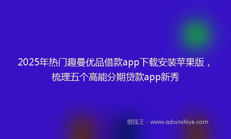 2025年热门趣曼优品借款app下载安装苹果版，梳理五个高能分期贷款app新秀