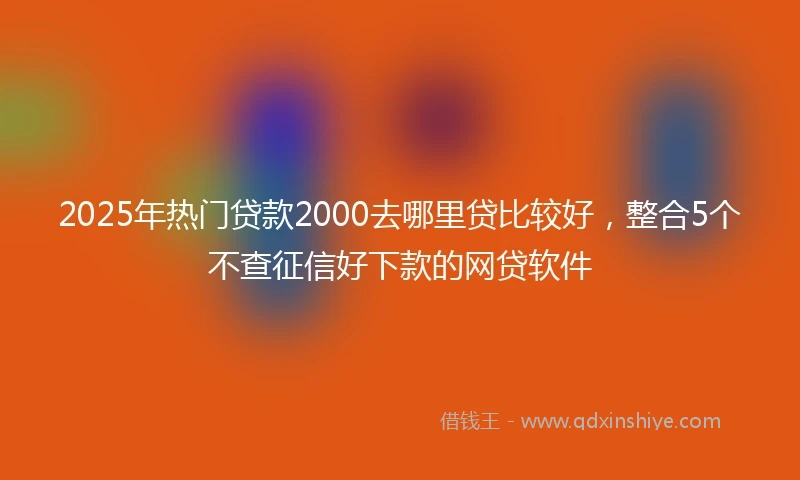 2025年热门贷款2000去哪里贷比较好，整合5个不查征信好下款的网贷软件