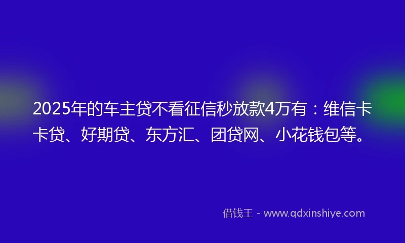 2025年的车主贷不看征信秒放款4万有：维信卡卡贷、好期贷、东方汇、团贷网、小花钱包等。