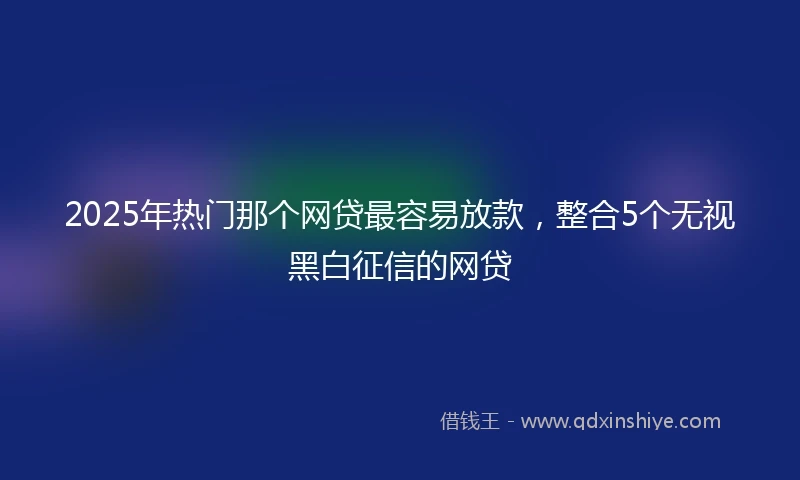 2025年热门那个网贷最容易放款，整合5个无视黑白征信的网贷