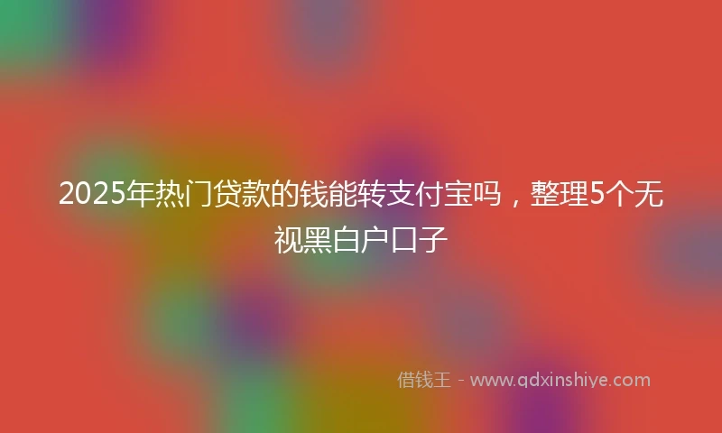 2025年热门贷款的钱能转支付宝吗，整理5个无视黑白户口子
