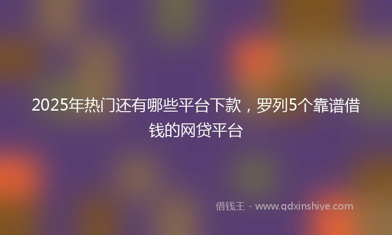 2025年热门还有哪些平台下款，罗列5个靠谱借钱的网贷平台
