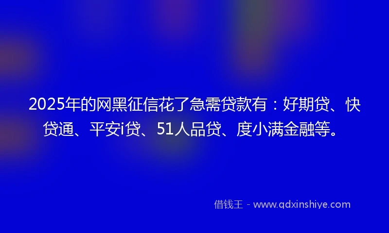 2025年的网黑征信花了急需贷款有：好期贷、快贷通、平安i贷、51人品贷、度小满金融等。