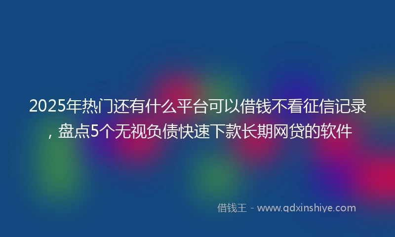 2025年热门还有什么平台可以借钱不看征信记录，盘点5个无视负债快速下款长期网贷的软件