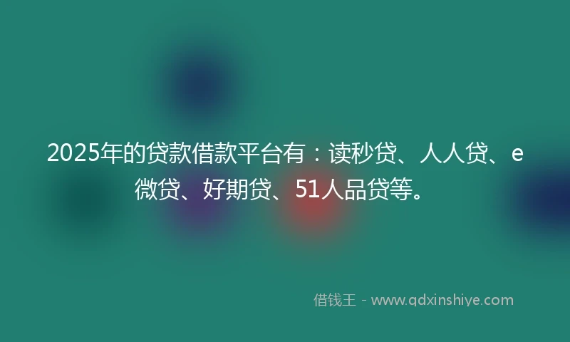 2025年的贷款借款平台有：读秒贷、人人贷、e微贷、好期贷、51人品贷等。