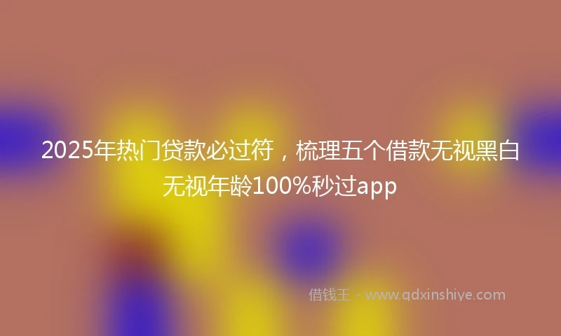 2025年热门贷款必过符，梳理五个借款无视黑白无视年龄100%秒过app