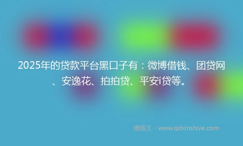 2025年的贷款平台黑口子有：微博借钱、团贷网、安逸花、拍拍贷、平安i贷等。