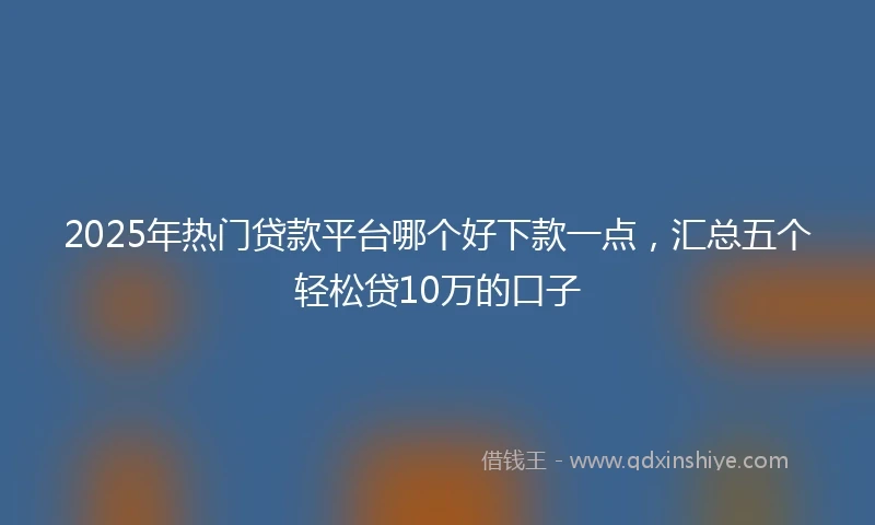 2025年热门贷款平台哪个好下款一点，汇总五个轻松贷10万的口子