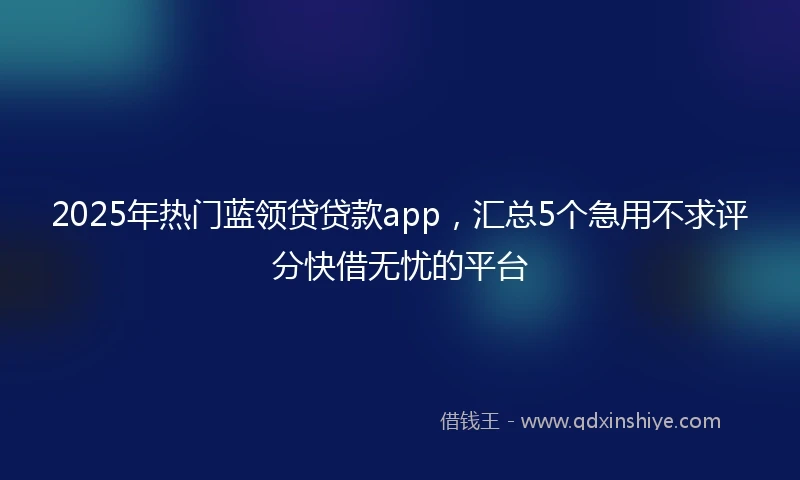 2025年热门蓝领贷贷款app，汇总5个急用不求评分快借无忧的平台