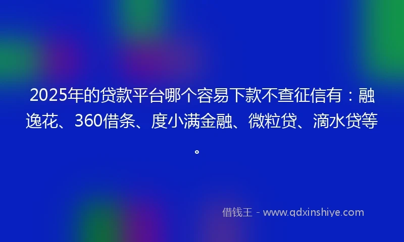2025年的贷款平台哪个容易下款不查征信有：融逸花、360借条、度小满金融、微粒贷、滴水贷等。