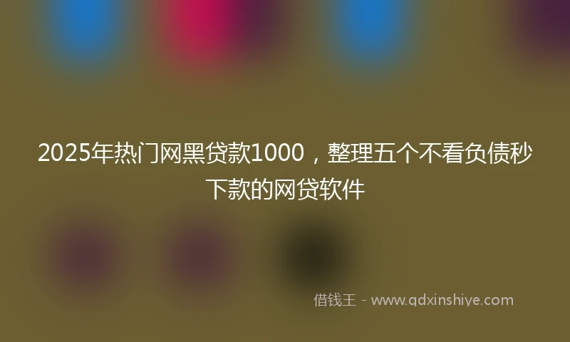 2025年热门网黑贷款1000，整理五个不看负债秒下款的网贷软件