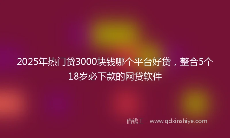 2025年热门贷3000块钱哪个平台好贷，整合5个18岁必下款的网贷软件