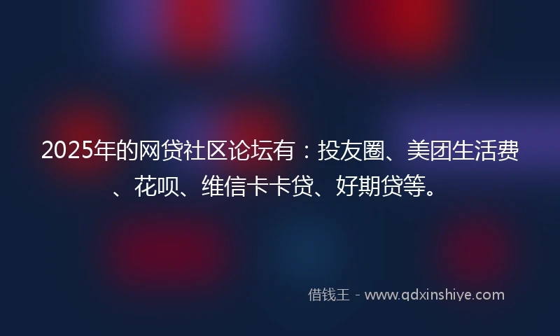 2025年的网贷社区论坛有：投友圈、美团生活费、花呗、维信卡卡贷、好期贷等。