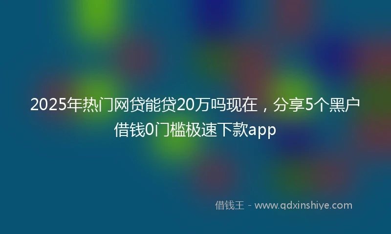 2025年热门网贷能贷20万吗现在，分享5个黑户借钱0门槛极速下款app