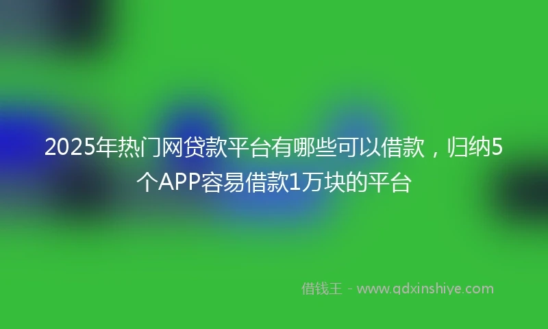 2025年热门网贷款平台有哪些可以借款，归纳5个APP容易借款1万块的平台