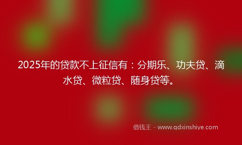 2025年的贷款不上征信有：分期乐、功夫贷、滴水贷、微粒贷、随身贷等。
