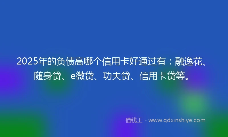 2025年的负债高哪个信用卡好通过有：融逸花、随身贷、e微贷、功夫贷、信用卡贷等。