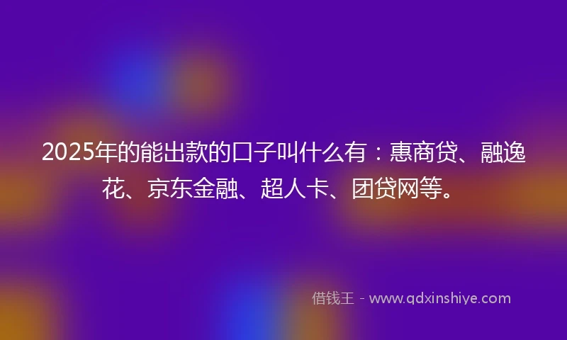 2025年的能出款的口子叫什么有：惠商贷、融逸花、京东金融、超人卡、团贷网等。