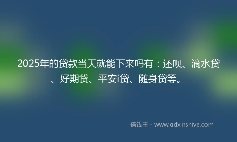2025年的贷款当天就能下来吗有：还呗、滴水贷、好期贷、平安i贷、随身贷等。