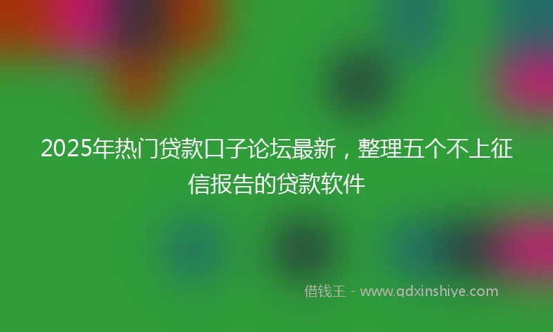 2025年热门贷款口子论坛最新，整理五个不上征信报告的贷款软件