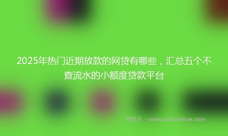 2025年热门近期放款的网贷有哪些，汇总五个不查流水的小额度贷款平台
