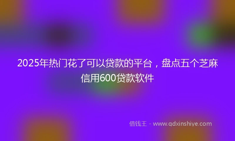 2025年热门花了可以贷款的平台，盘点五个芝麻信用600贷款软件