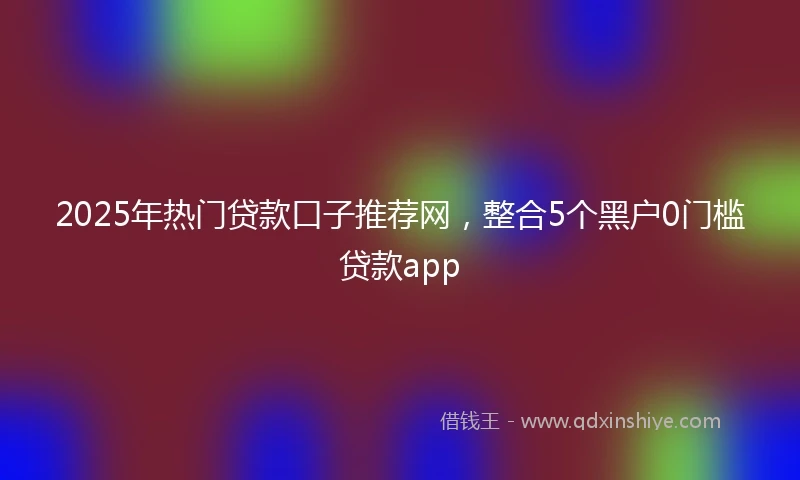 2025年热门贷款口子推荐网，整合5个黑户0门槛贷款app