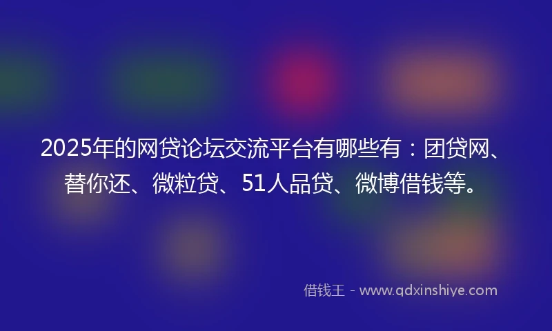 2025年的网贷论坛交流平台有哪些有：团贷网、替你还、微粒贷、51人品贷、微博借钱等。