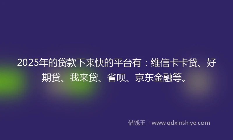 2025年的贷款下来快的平台有：维信卡卡贷、好期贷、我来贷、省呗、京东金融等。