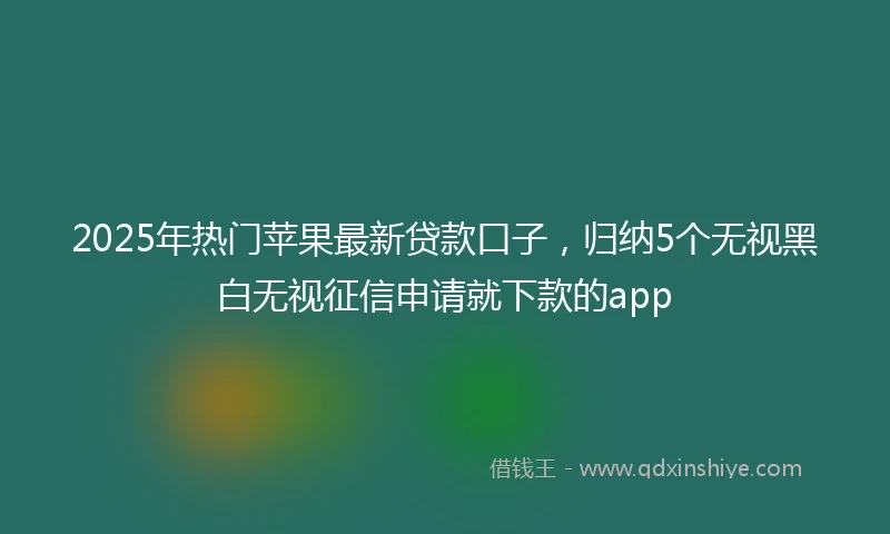 2025年热门苹果最新贷款口子，归纳5个无视黑白无视征信申请就下款的app