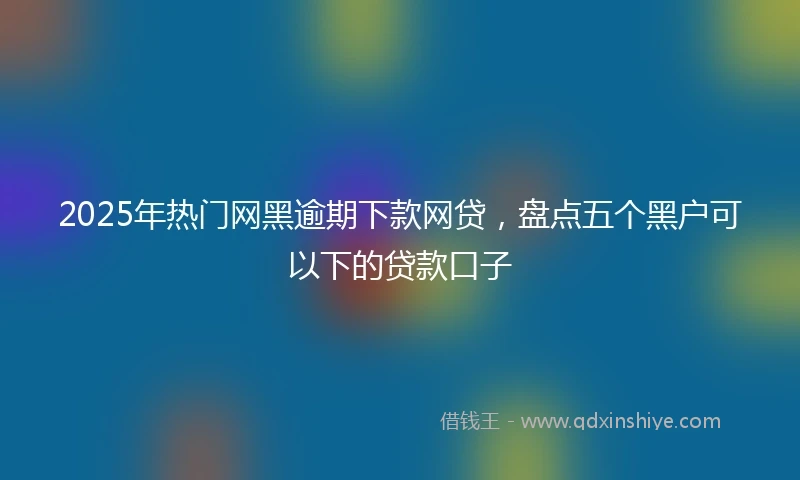 2025年热门网黑逾期下款网贷，盘点五个黑户可以下的贷款口子