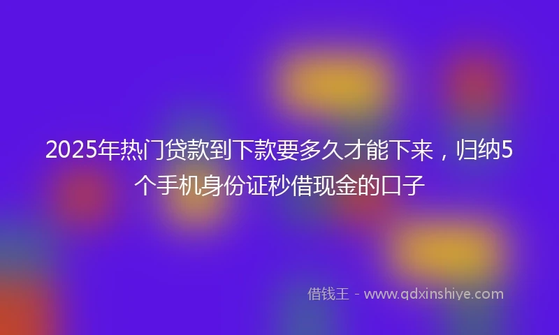 2025年热门贷款到下款要多久才能下来，归纳5个手机身份证秒借现金的口子