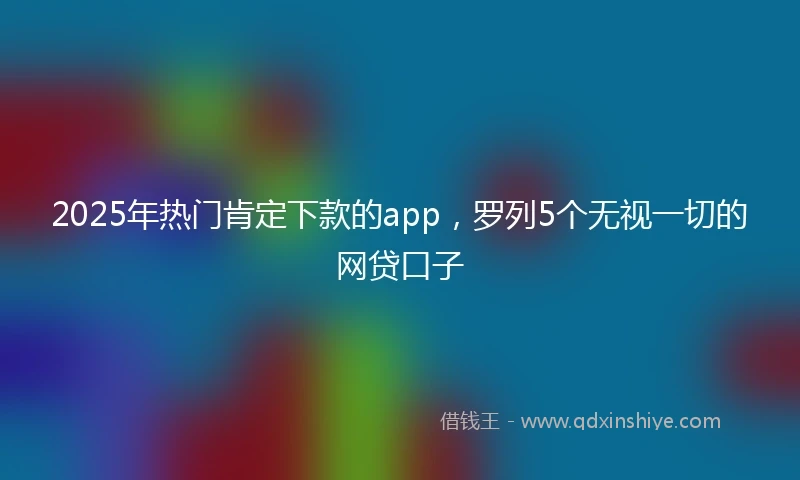 2025年热门肯定下款的app，罗列5个无视一切的网贷口子
