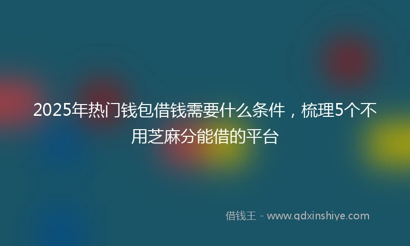 2025年热门钱包借钱需要什么条件，梳理5个不用芝麻分能借的平台