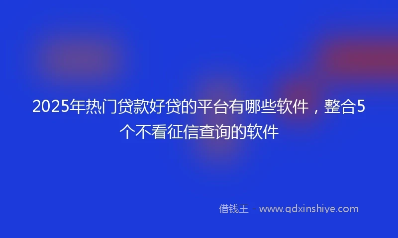 2025年热门贷款好贷的平台有哪些软件，整合5个不看征信查询的软件