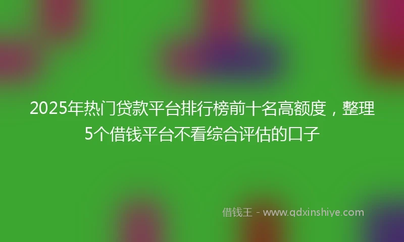 2025年热门贷款平台排行榜前十名高额度,整理5个借钱平台不看综合评估的口子