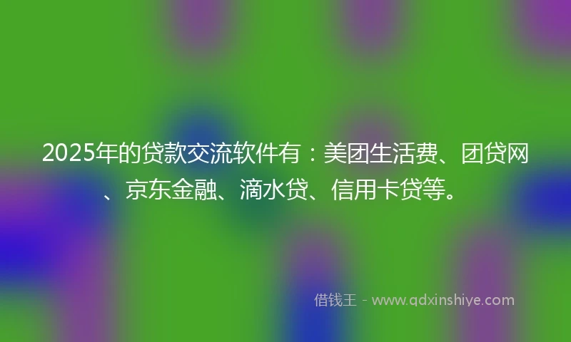 2025年的贷款交流软件有：美团生活费、团贷网、京东金融、滴水贷、信用卡贷等。