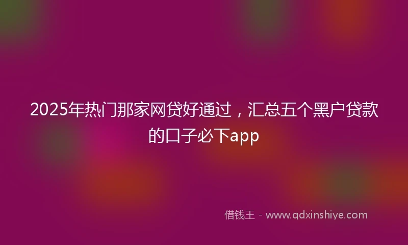 2025年热门那家网贷好通过，汇总五个黑户贷款的口子必下app