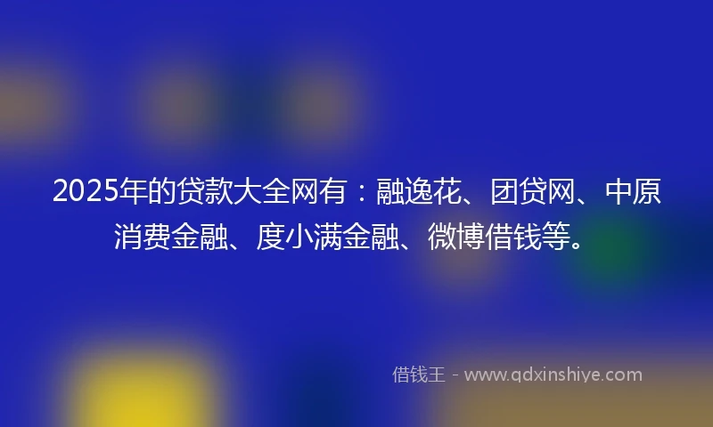 2025年的贷款大全网有：融逸花、团贷网、中原消费金融、度小满金融、微博借钱等。