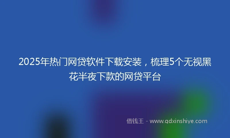 2025年热门网贷软件下载安装，梳理5个无视黑花半夜下款的网贷平台