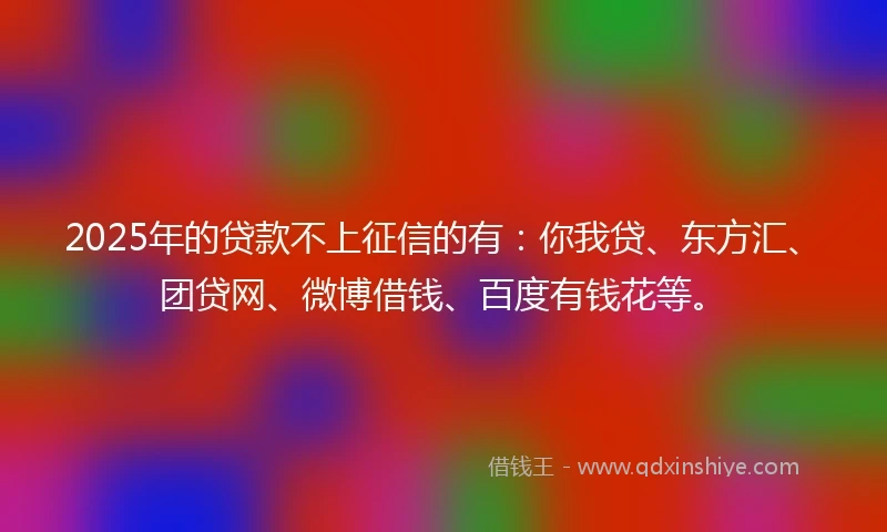 2025年的贷款不上征信的有：你我贷、东方汇、团贷网、微博借钱、百度有钱花等。