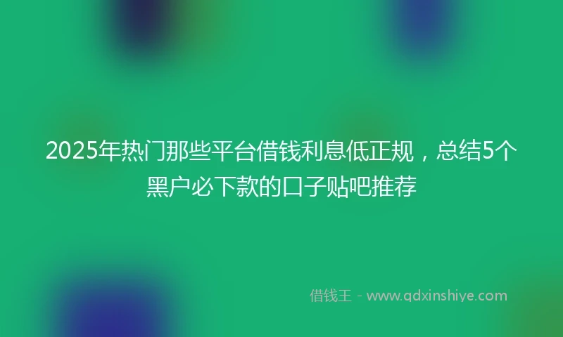 2025年热门那些平台借钱利息低正规,总结5个黑户必下款的口子贴吧推荐