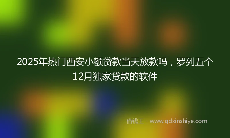 2025年热门西安小额贷款当天放款吗，罗列五个12月独家贷款的软件