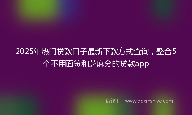 2025年热门贷款口子最新下款方式查询，整合5个不用面签和芝麻分的贷款app