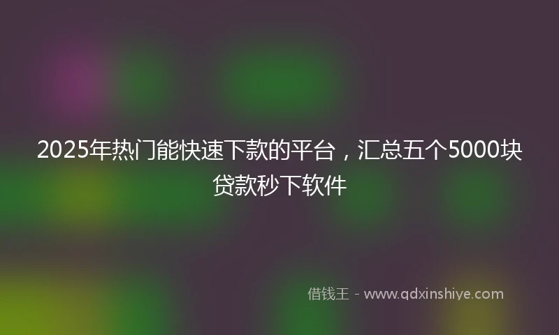 2025年热门能快速下款的平台，汇总五个5000块贷款秒下软件
