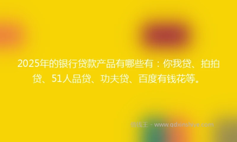 2025年的银行贷款产品有哪些有：你我贷、拍拍贷、51人品贷、功夫贷、百度有钱花等。