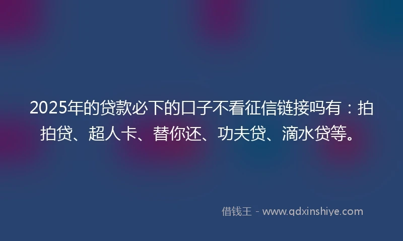2025年的贷款必下的口子不看征信链接吗有：拍拍贷、超人卡、替你还、功夫贷、滴水贷等。