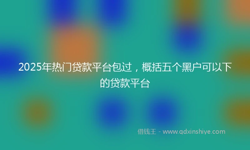 2025年热门贷款平台包过，概括五个黑户可以下的贷款平台