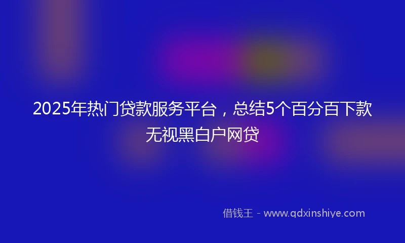 2025年热门贷款服务平台，总结5个百分百下款无视黑白户网贷