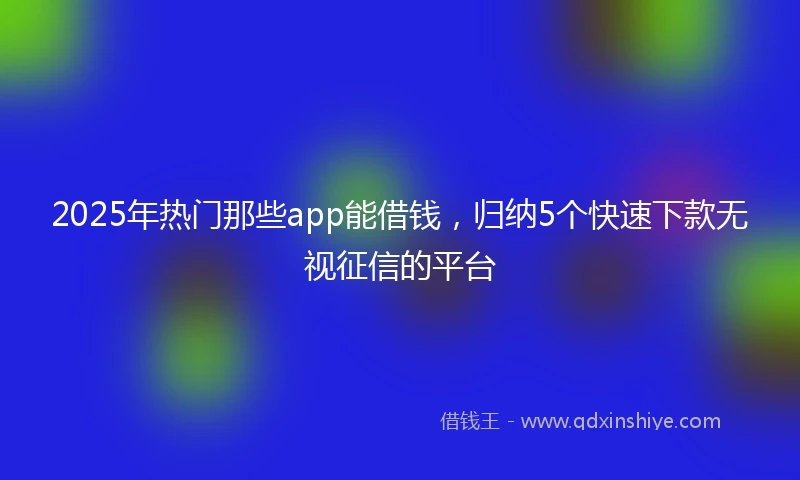 2025年热门那些app能借钱，归纳5个快速下款无视征信的平台
